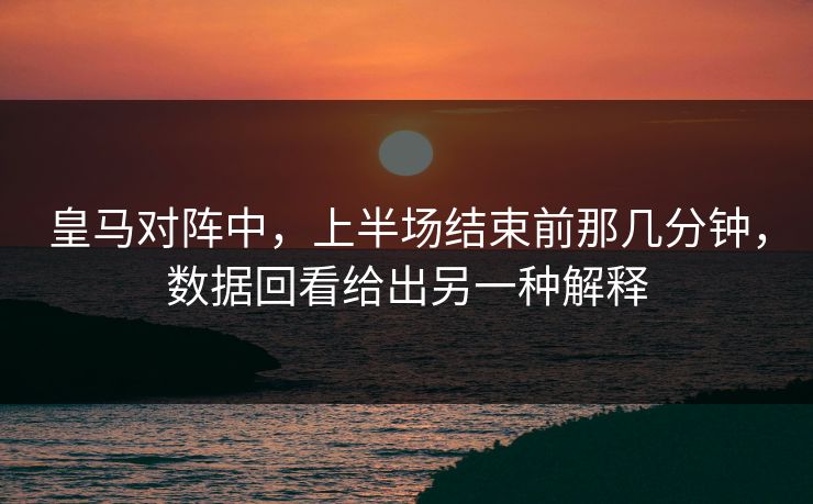 皇马对阵中，上半场结束前那几分钟，数据回看给出另一种解释