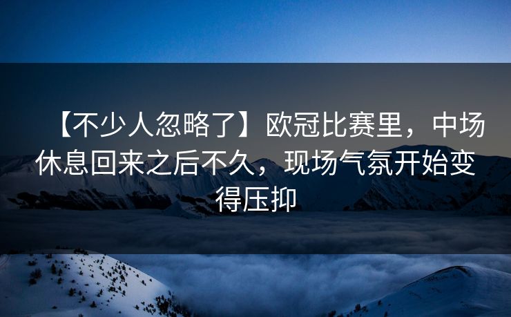 【不少人忽略了】欧冠比赛里，中场休息回来之后不久，现场气氛开始变得压抑