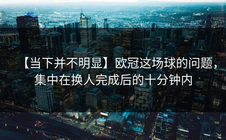 【当下并不明显】欧冠这场球的问题，集中在换人完成后的十分钟内