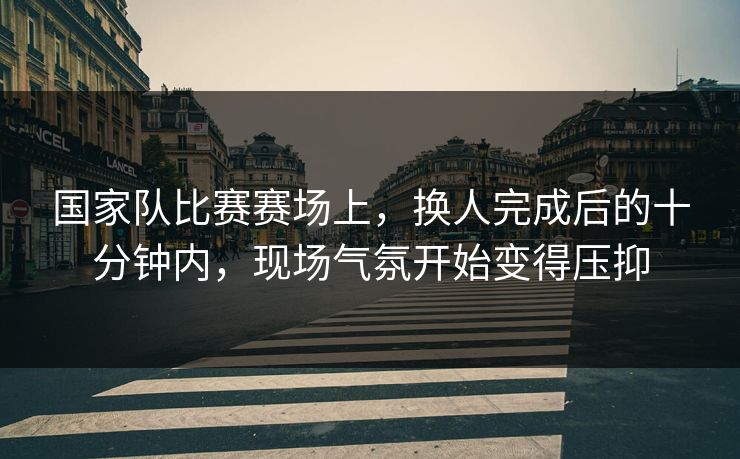 国家队比赛赛场上，换人完成后的十分钟内，现场气氛开始变得压抑