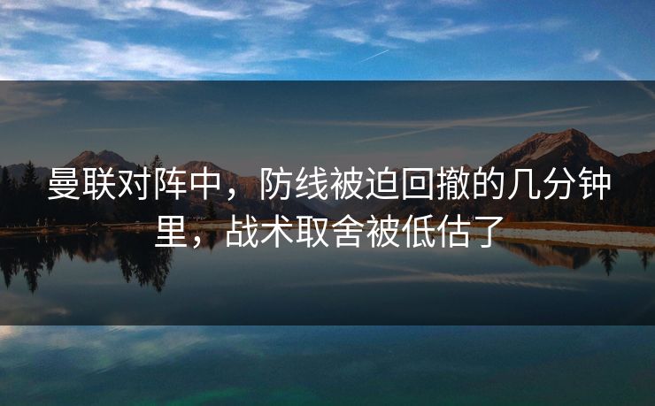 曼联对阵中，防线被迫回撤的几分钟里，战术取舍被低估了