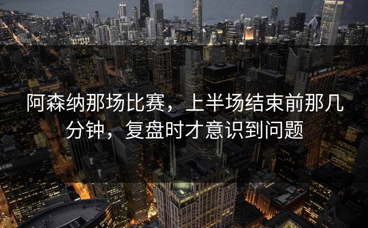 阿森纳那场比赛，上半场结束前那几分钟，复盘时才意识到问题