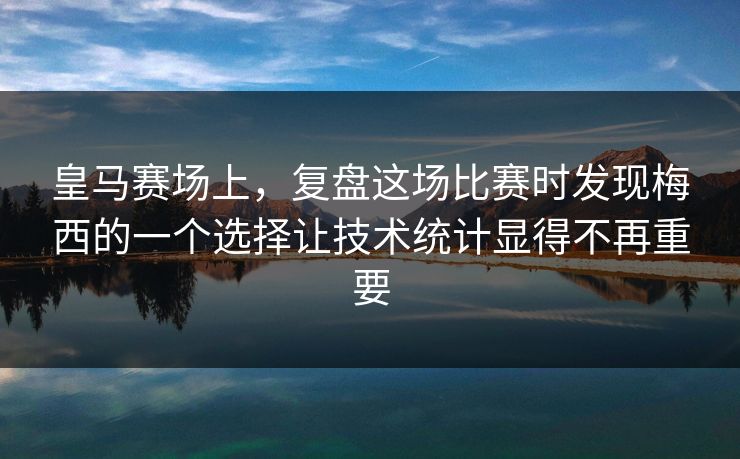 皇马赛场上，复盘这场比赛时发现梅西的一个选择让技术统计显得不再重要
