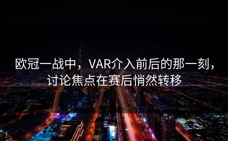 欧冠一战中，VAR介入前后的那一刻，讨论焦点在赛后悄然转移