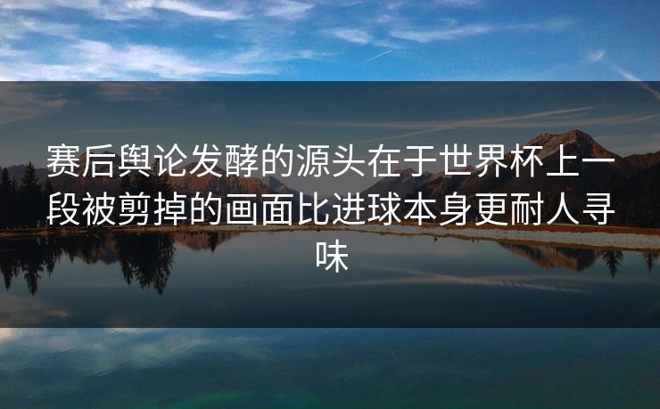 赛后舆论发酵的源头在于世界杯上一段被剪掉的画面比进球本身更耐人寻味