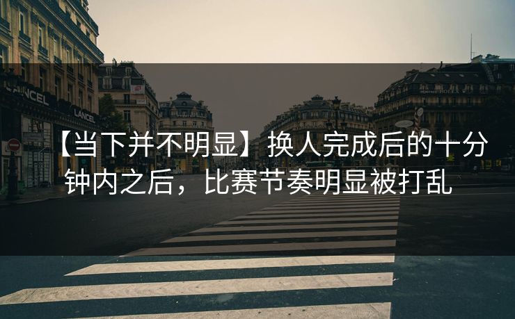 【当下并不明显】换人完成后的十分钟内之后，比赛节奏明显被打乱