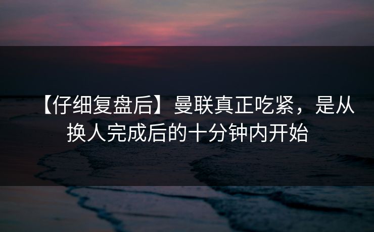 【仔细复盘后】曼联真正吃紧，是从换人完成后的十分钟内开始