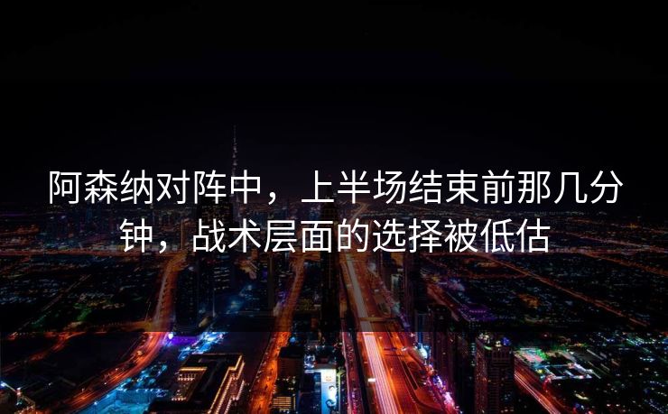 阿森纳对阵中，上半场结束前那几分钟，战术层面的选择被低估