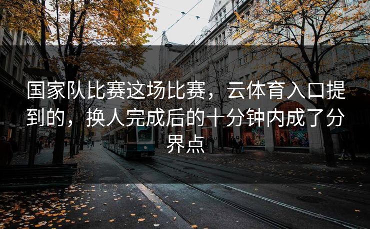 国家队比赛这场比赛,云体育入口提到的,换人完成后的十分钟内成了分界点 国家队比赛这场比赛,云体育入口提到的,换人完成后的十分钟内成了分界点