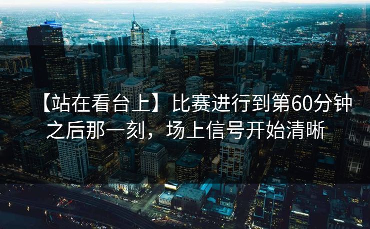 【站在看台上】比赛进行到第60分钟之后那一刻,场上信号开始清晰 【站在看台上】比赛进行到第60分钟之后那一刻,场上信号开始清晰