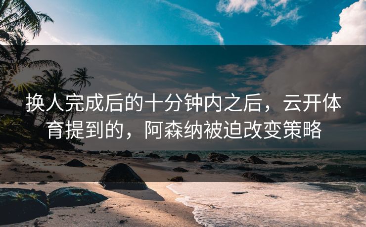 换人完成后的十分钟内之后，云开体育提到的，阿森纳被迫改变策略