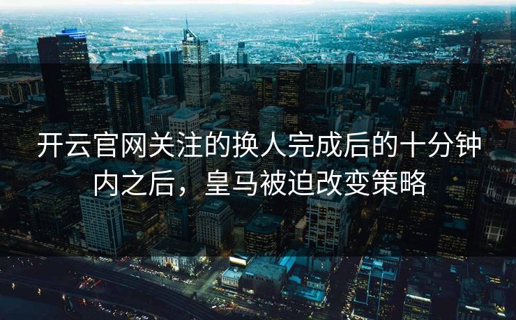 开云官网关注的换人完成后的十分钟内之后,皇马被迫改变策略 开云官网关注的换人完成后的十分钟内之后,皇马被迫改变策略