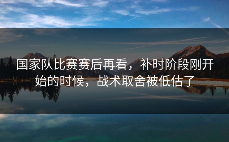 国家队比赛赛后再看,补时阶段刚开始的时候,战术取舍被低估了 国家队比赛赛后再看,补时阶段刚开始的时候,战术取舍被低估了