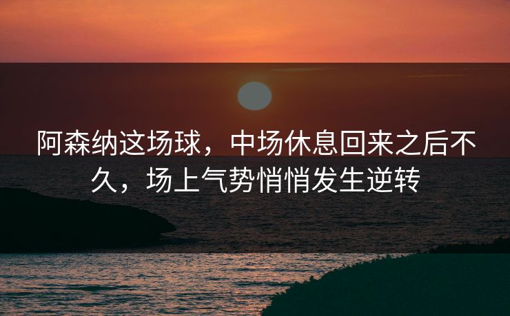 阿森纳这场球，中场休息回来之后不久，场上气势悄悄发生逆转